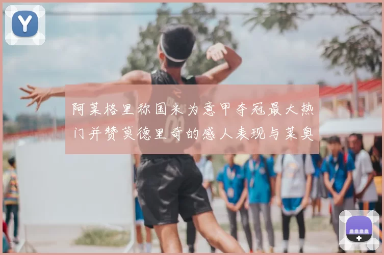 阿莱格里称国米为意甲夺冠最大热门并赞莫德里奇的感人表现与莱奥的务实转变