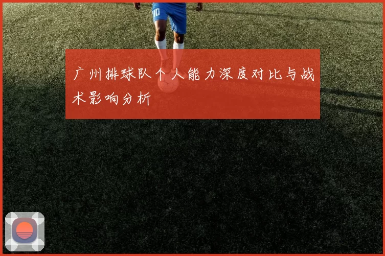 广州排球队个人能力深度对比与战术影响分析