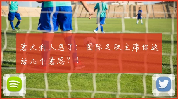 意大利人急了：国际足联主席你这话几个意思？！