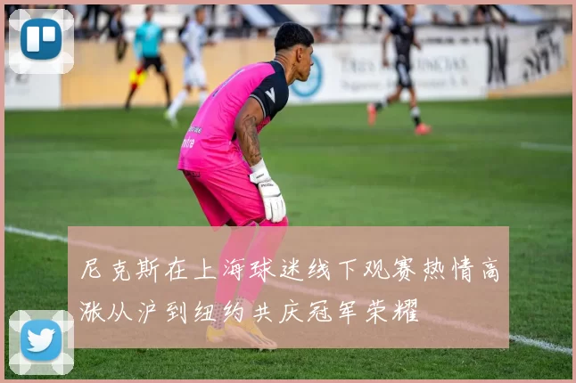 尼克斯在上海球迷线下观赛热情高涨从沪到纽约共庆冠军荣耀