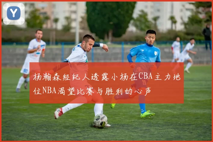 杨瀚森经纪人透露小杨在CBA主力地位NBA渴望比赛与胜利的心声