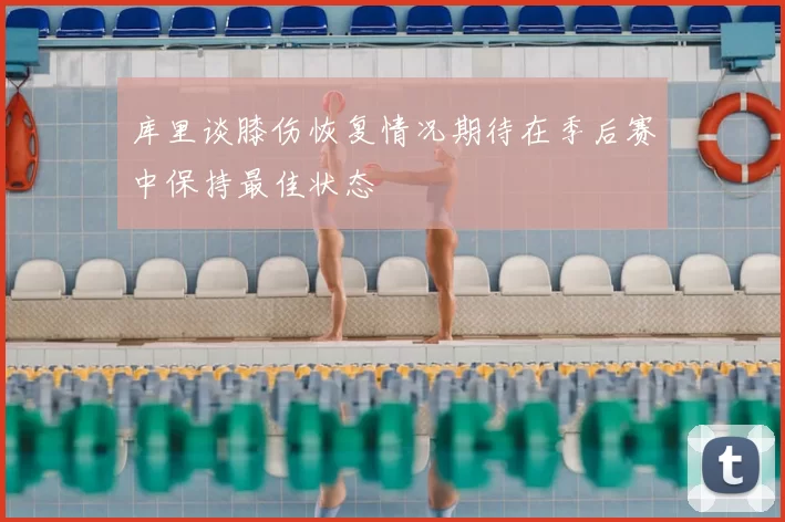 库里谈膝伤恢复情况期待在季后赛中保持最佳状态