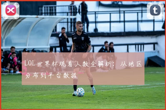 LOL世界杯观看人数全解析:从地区分布到平台数据