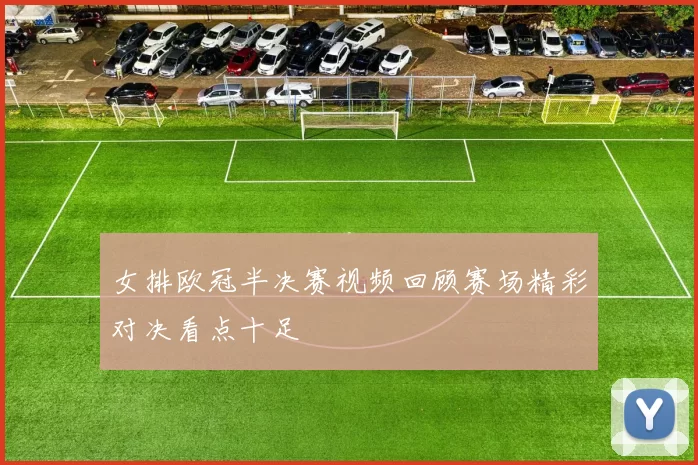 女排欧冠半决赛视频回顾赛场精彩对决看点十足