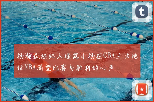 杨瀚森经纪人透露小杨在CBA主力地位NBA渴望比赛与胜利的心声