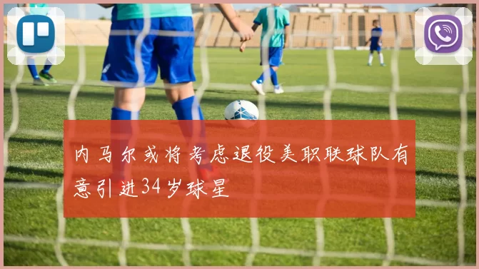 内马尔或将考虑退役美职联球队有意引进34岁球星