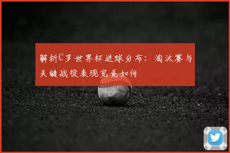 解析C罗世界杯进球分布:淘汰赛与关键战役表现究竟如何