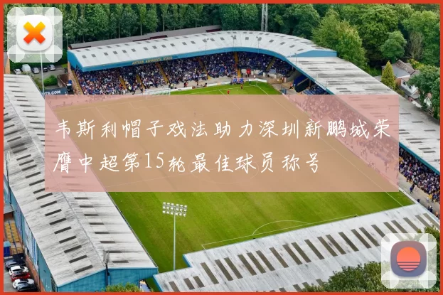 韦斯利帽子戏法助力深圳新鹏城荣膺中超第15轮最佳球员称号