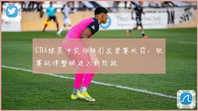 CBA球员冲突升级引发禁赛处罚,联赛纪律整顿进入新阶段