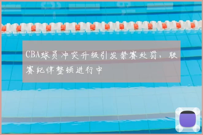 CBA球员冲突升级引发禁赛处罚，联赛纪律整顿进行中