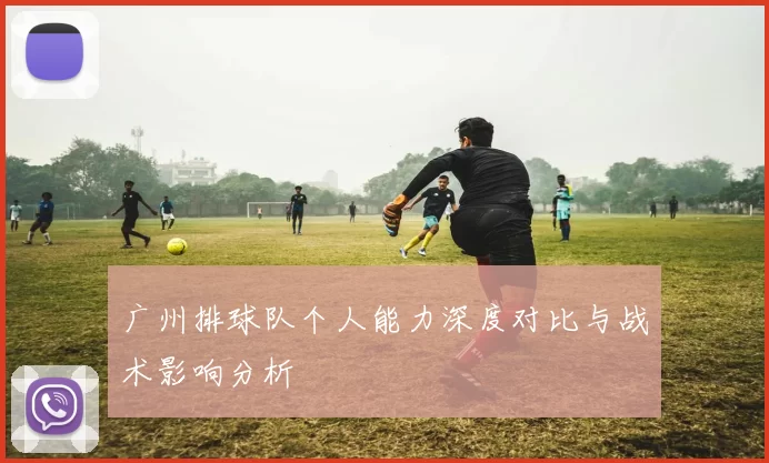 广州排球队个人能力深度对比与战术影响分析