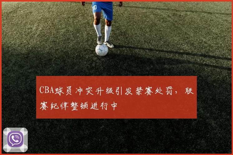 CBA球员冲突升级引发禁赛处罚，联赛纪律整顿进行中