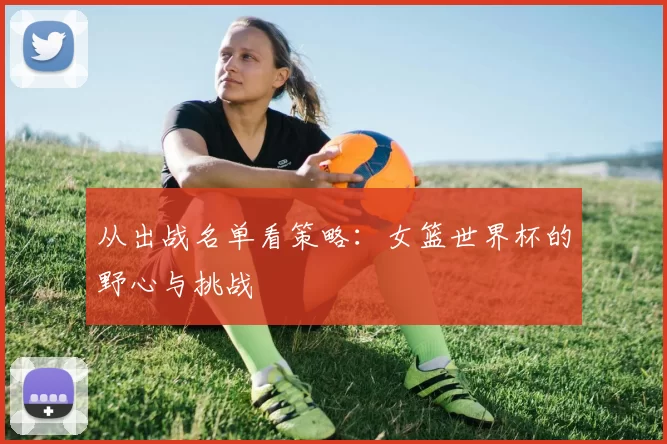 从出战名单看策略:女篮世界杯的野心与挑战