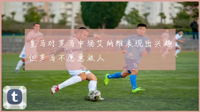 皇马对罗马中场艾纳维表现出兴趣但罗马不愿意放人