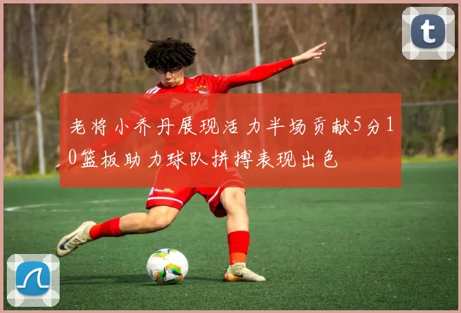 老将小乔丹展现活力半场贡献5分10篮板助力球队拼搏表现出色