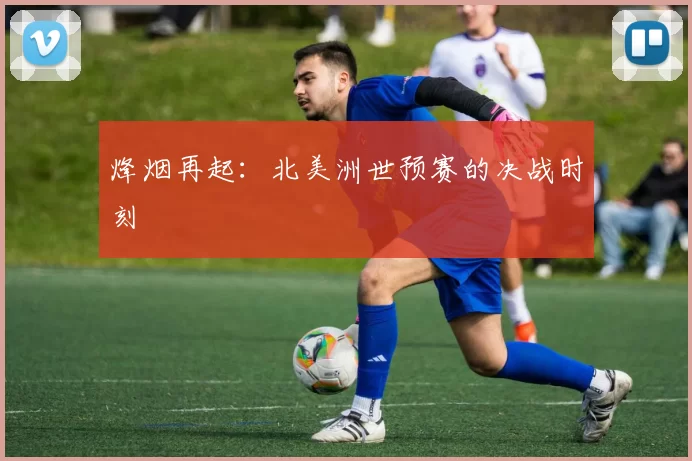 烽烟再起:北美洲世预赛的决战时刻