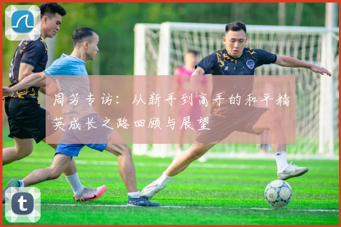 周芳专访:从新手到高手的和平精英成长之路回顾与展望