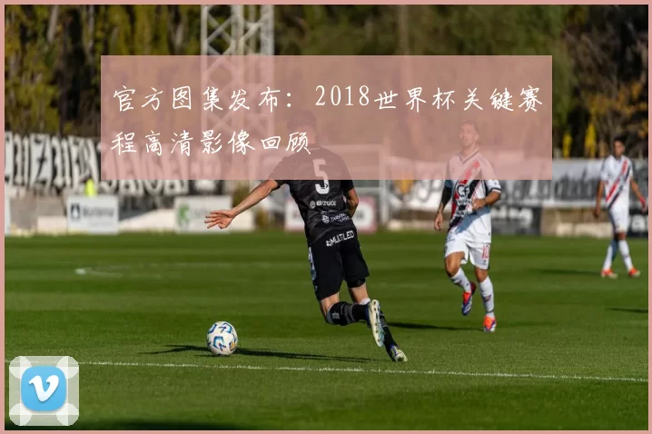 官方图集发布:2018世界杯关键赛程高清影像回顾
