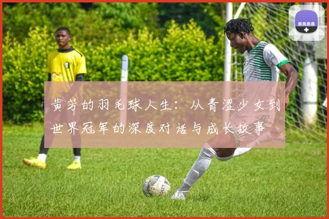 黄芳的羽毛球人生:从青涩少女到世界冠军的深度对话与成长故事