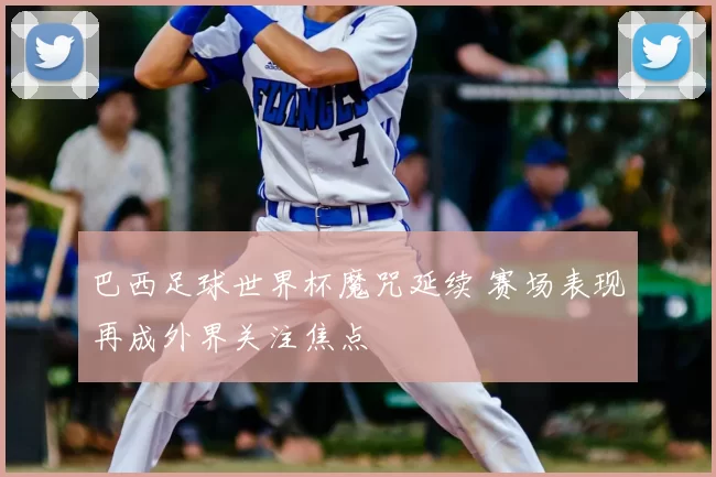 巴西足球世界杯魔咒延续 赛场表现再成外界关注焦点